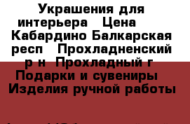 Украшения для интерьера › Цена ­ 1 - Кабардино-Балкарская респ., Прохладненский р-н, Прохладный г. Подарки и сувениры » Изделия ручной работы   